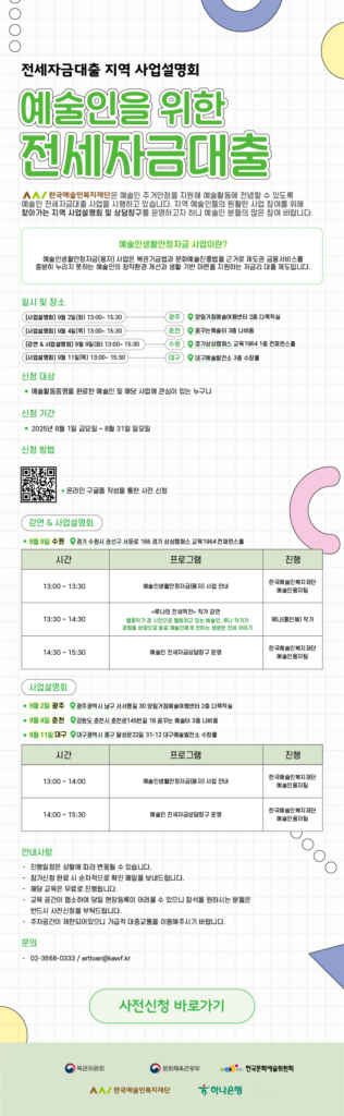  전세자금대출 지역 사업설명회 예술인을 위한 전세자금대출 한국예술인복지재단은 예술인 주거안정을 지원해 예술활동에 전념할 수 있도록 예술인 전세자금대출 사업을 시행하고 있습니다. 지역 예술인들의 원활한 사업 참여를 위해 찾아가는 지역 사업설명회 및 상담창구를 운영하고자 하니 예술인 분들의 많은 참여 바랍니다. 예술인생활안정자금 사업이란? 예술인생활안정자금(융자) 사업은 복권기금법과 문화예술진흥법을 근거로 제도권 금융서비스를 충분히 누리지 못하는 예술인의 창작환경 개선과 생활 기반 마련을 지원하는 저금리 대출 제도입니다. 일시 및 장소 [사업설명회] 9월 2일(화) 13:00~15:30 광주 양림거점예술여행센터 2층 다목적실 [사업설명회] 9월 4일(목) 13:00~15:30 춘천 꿈꾸는 예술터 3층 나비움 [강연 & 사업설명회] 9월 9일(화) 13:00~15:30 수원 경기상상캠퍼스 교육1964 1층 컨퍼런스홀  [사업설명회] 9월 11일(목) 13:00~15:30 (대구) 대구예술발전소 3층 수창홀 신청 대상 ● 예술활동증명을 완료한 예술인 및 해당 사업에 관심이 있는 누구나 신청 기간 ● 2025년 8월 1일 금요일 ~ 8월 31일 일요일 신청 방법 QR코드 온라인 구글폼 작성을 통한 사전 신청 강연 & 사업설명회 ● 9월 9일 수원 경기 수원시 권선구 서둔로 166 경기 상상캠퍼스 교육 1964 컨퍼런스홀 시간 13:00 ~ 13:30 프로그램 예술인생활안정자금(융자) 사업 안내 진행 한국예술인복지재단 예술인융자팀 시간 13:00 ~ 14:30  프로그램 <루나의 전세역전> 작가 강연 웹툰작가 겸 시인으로 활동하고 있는 예술인, 루나 작가가 경험을 바탕으로 동료 예술인에게 전하는 생생한 전세 이야기 진행 루나(홍인혜) 작가 시간 14:30 ~ 15:30 프로그램 예술인 전세자금상담창구 운영 진행 한국예술인복지재단 예술인융자팀 사업설명회 ● 9월 2일 광주 광주광역시 남구 서서평길 30 양림거점예술여행센터 2층 다목적실 ● 9월 4일 춘천 강원도 춘천시 춘천로145번길 18 꿈꾸는 예술터 3층 나비움 ● 9월 11일 대구 대구광역시 중구 달성로22길 31-12 대구예술발전소 수창홀 시간 13:00 ~ 14:00 프로그램 예술인생활안정자금(융자) 사업 안내 진행 한국예술인복지재단 예술인융자팀 시간 14:00 15:30 프로그램 예술인 전세자금상담창구 운영 진행 한국예술인복지재단 예술인융자팀 안내사항 - 진행일정은 상황에 따라 변동될 수 있습니다. - 참가신청 완료 시 순차적으로 확인 메일을 보내드립니다. - 해당 교육은 무료로 진행됩니다. - 교육 공간이 협소하여 당일 현장등록이 어려울 수 있으니 참석을 원하시는 분들은 반드시 사전신청을 부탁드립니다. - 주차공간이 제한되어있으니 가급적 대중교통을 이용해주시기 바랍니다. 문의 - 02-3668-0333 / artloan@kawf.kr 사전신청 바로가기 복권위원회 문화체육관광부 한국문화예술위원회 한국예술인복지재단 하나은행